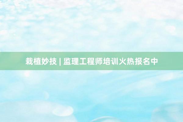 栽植妙技 | 监理工程师培训火热报名中